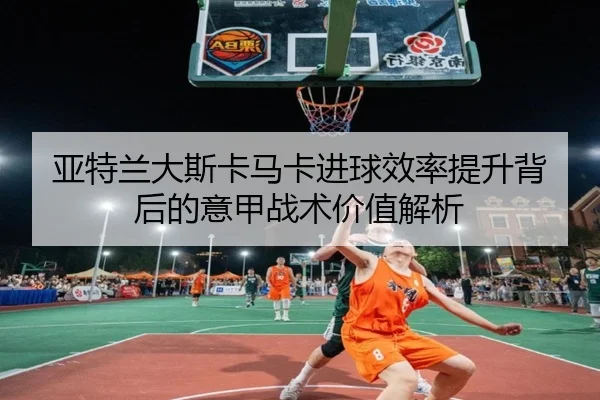 亚特兰大斯卡马卡进球效率提升背后的意甲战术价值解析